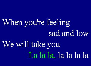 When you're feeling

sad and low
We will take you
La la la, 1a la la la