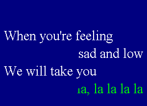 When you're feeling

sad and low
We will take you
13., 1a la la la