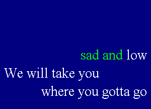 sad and low
We will take you
Where you gotta go