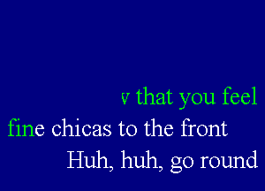 v that you feel
fine chicas t0 the front

Huh, huh, go round