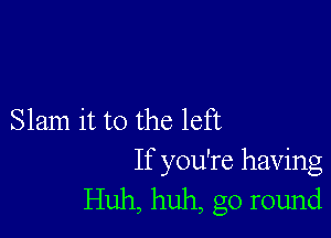 Slam it to the left

If you're having
Huh, huh, go round