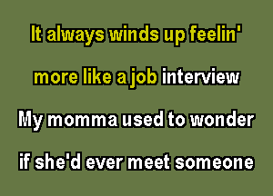 It always winds up feelin'
more like ajob interview
My momma used to wonder

if she'd ever meet someone