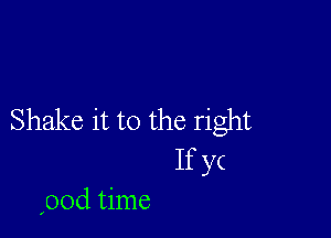 Shake it to the right
If yc
(00d time