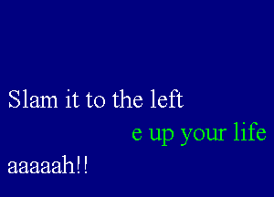 Slam it to the left
6 up your life

aaaaah! !