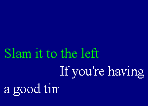 Slam it to the left
If you're having
a good tin