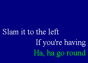 Slam it to the left
If you're having
Ha, ha go round