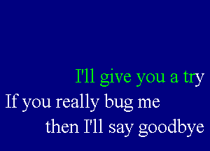 I'll give you a try
If you really bug me
then I'll say goodbye