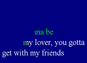 ma be
my lover, you gotta
get with my friends