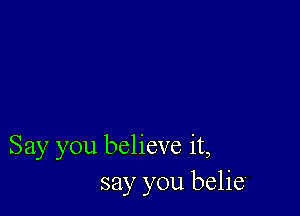 Say you believe it,
say you belie