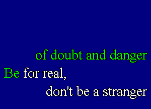 of doubt and danger
Be for real,
don't be a stranger