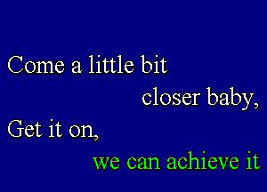 Come a little bit

closer baby,

Get it on,
we can achieve it