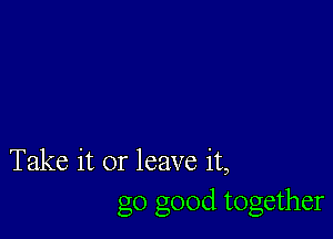 Take it or leave it,
go good together