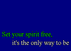 Set your spirit free,
it's the only way to be