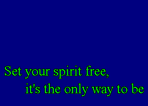 Set your spirit free,
it's the only way to be