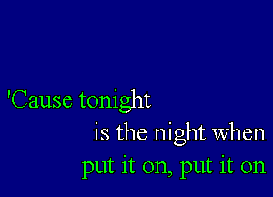 'Cause tonight
is the night when
put it on, put it on