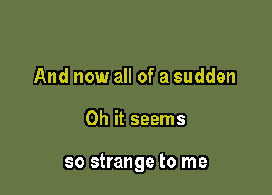 And now all of a sudden

Oh it seems

so strange to me