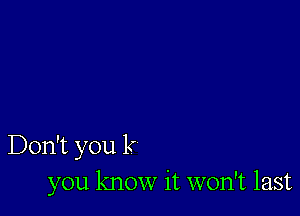 Don't you k
you know it won't last