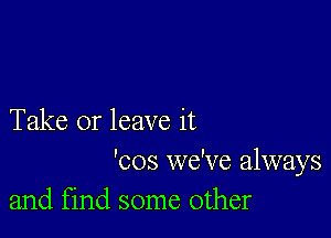 Take or leave it

'cos we've always
and find some other