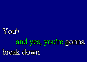 You'x
and yes, you're gonna
break down