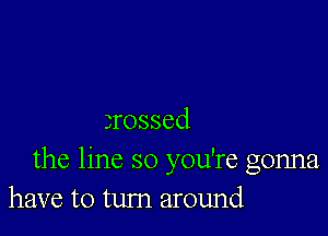 3rossed
the line so you're gonna
have to tum around