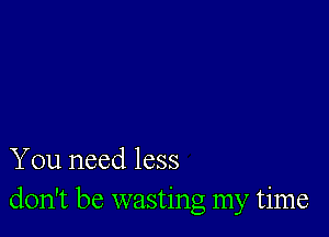 You need less
don't be wasting my time