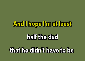 And I hope I'm at least

half the dad
that he didn't have to be