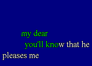 my dear
you'll know that he

pleases me