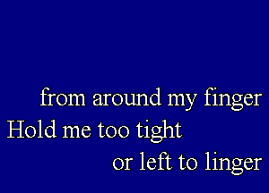 from around my finger
Hold me too tight
or left to linger