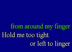 from around my finger
Hold me too tight
or left to linger