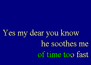 Yes my dear you know
he soothes me
of time too fast