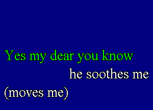 Yes my dear you know
he soothes me

(moves me)