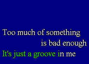 Too much of something
is bad enough

It's just a groove in me