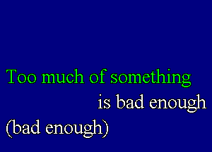 Too much of something
is bad enough

(bad enough)