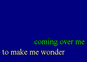 coming over me
to make me wonder