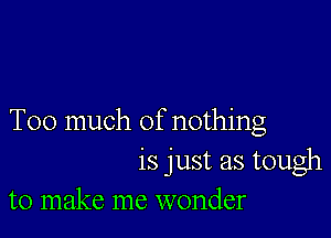 Too much of nothing

is just as tough
to make me wonder