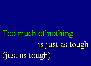 Too much of nothing
is just as tough

(just as tough)