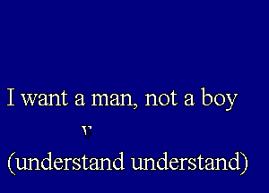 I want a man, not a boy

v

(understand understand)