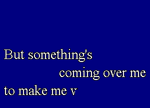 But somethings
coming over me
to make me V