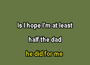 ls I hope I'm at least

half the dad

he did for me