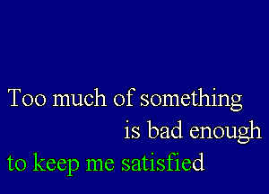 Too much of something
is bad enough
to keep me satisfied