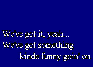 We've got it, yeah...
We've got something
kinda funny goin' on