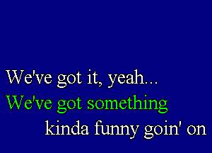 We've got it, yeah...
We've got something
kinda funny goin' on