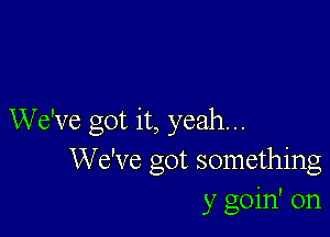 We've got it, yeah...
We've got something
y goin' on