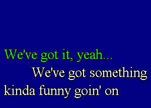 We've got it, yeah...
We've got something
kinda funny goin' on