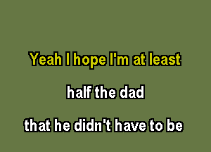 Yeah I hope I'm at least

half the dad
that he didn't have to be