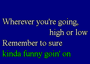 Wherever you're going,

high or low
Remember to sure

kinda funny goin' on