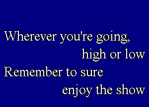 Wherever you're going,

high or low
Remember to sure

enj 0y the show