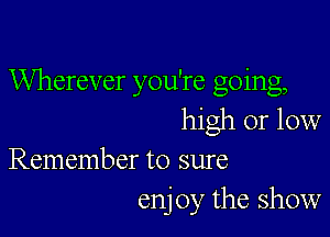 Wherever you're going,

high or low
Remember to sure

enj 0y the show