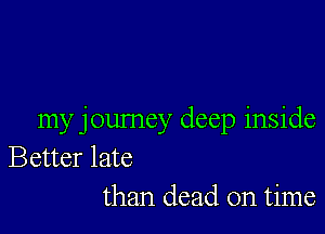 my journey deep inside
Better late
than dead on time