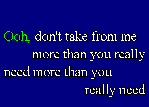 Ooh, don't take from me

more than you really
need more than you

really need